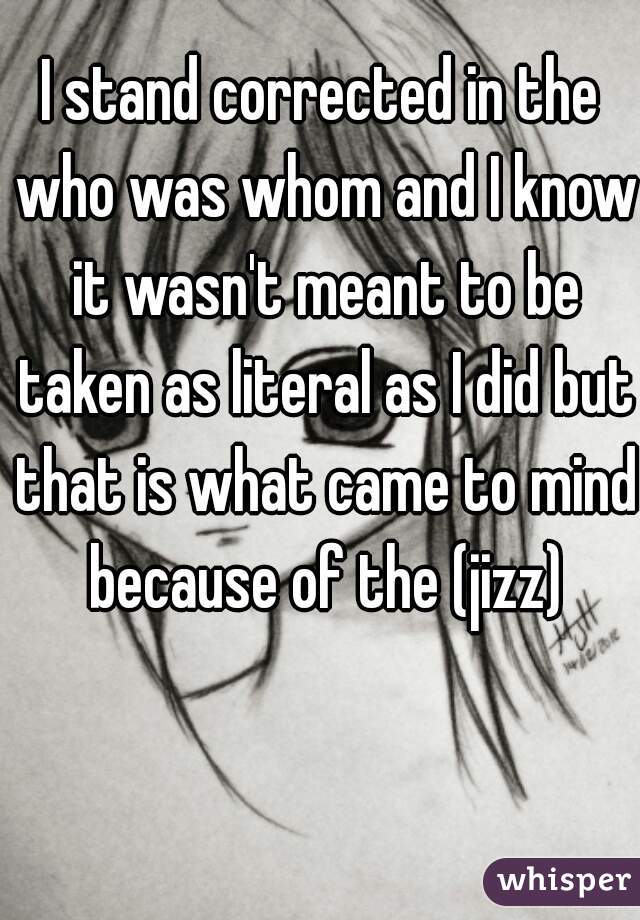 I stand corrected in the who was whom and I know it wasn't meant to be taken as literal as I did but that is what came to mind because of the (jizz)