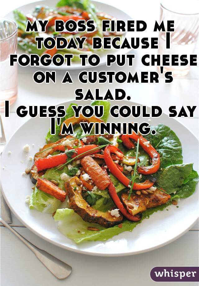 my boss fired me today because I forgot to put cheese on a customer's salad.
I guess you could say I'm winning.