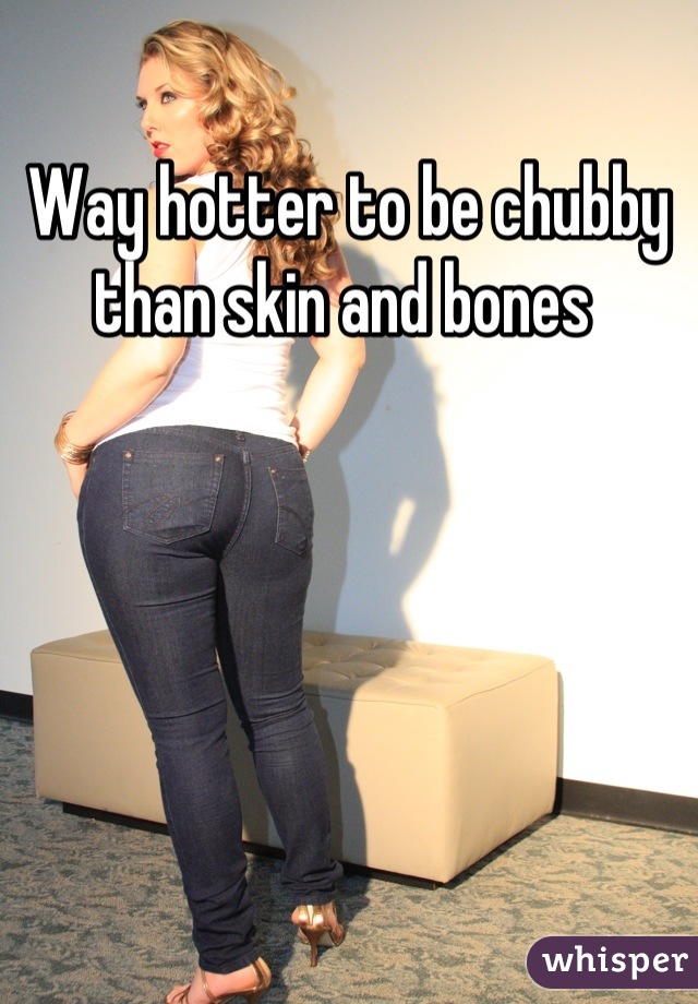 Way hotter to be chubby than skin and bones 