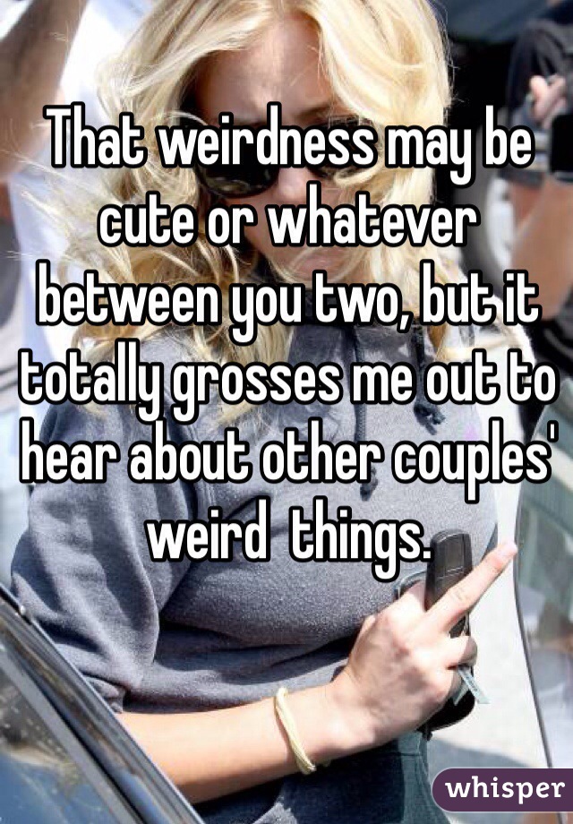 That weirdness may be cute or whatever between you two, but it totally grosses me out to hear about other couples' weird  things.  