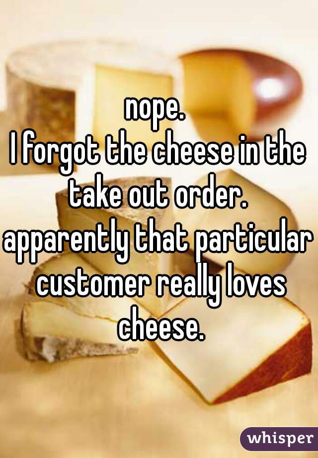 nope. 
I forgot the cheese in the take out order. 
apparently that particular customer really loves cheese.
