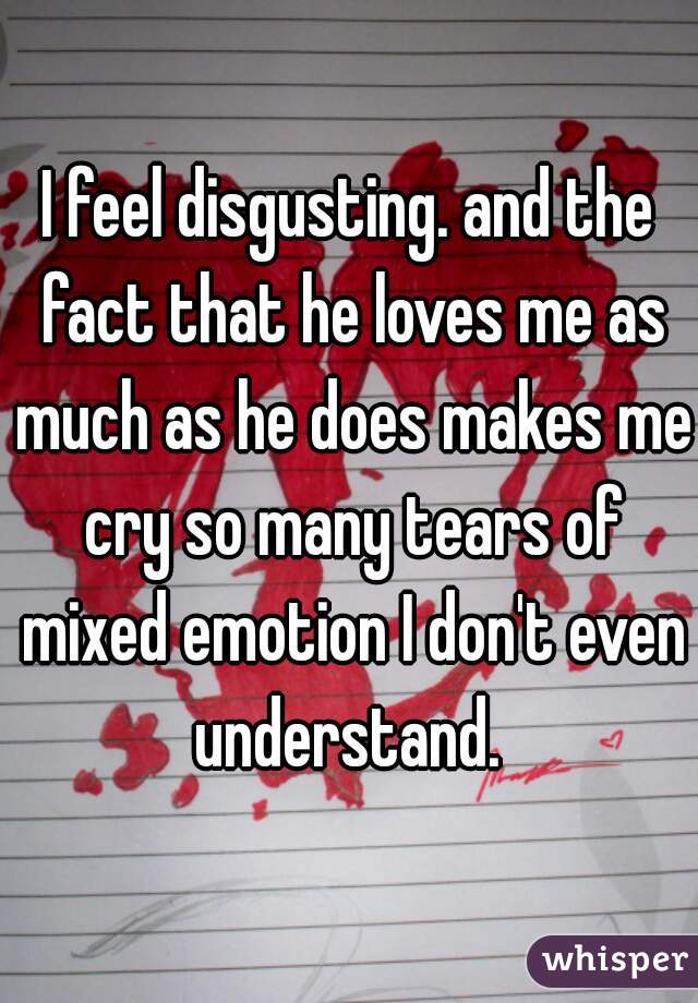 I feel disgusting. and the fact that he loves me as much as he does makes me cry so many tears of mixed emotion I don't even understand. 