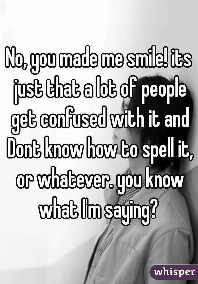 No, you made me smile! its just that a lot of people get confused with it and Dont know how to spell it, or whatever. you know what I'm saying? 