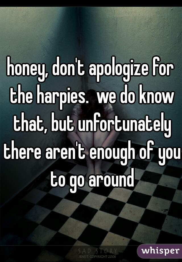 honey, don't apologize for the harpies.  we do know that, but unfortunately there aren't enough of you to go around