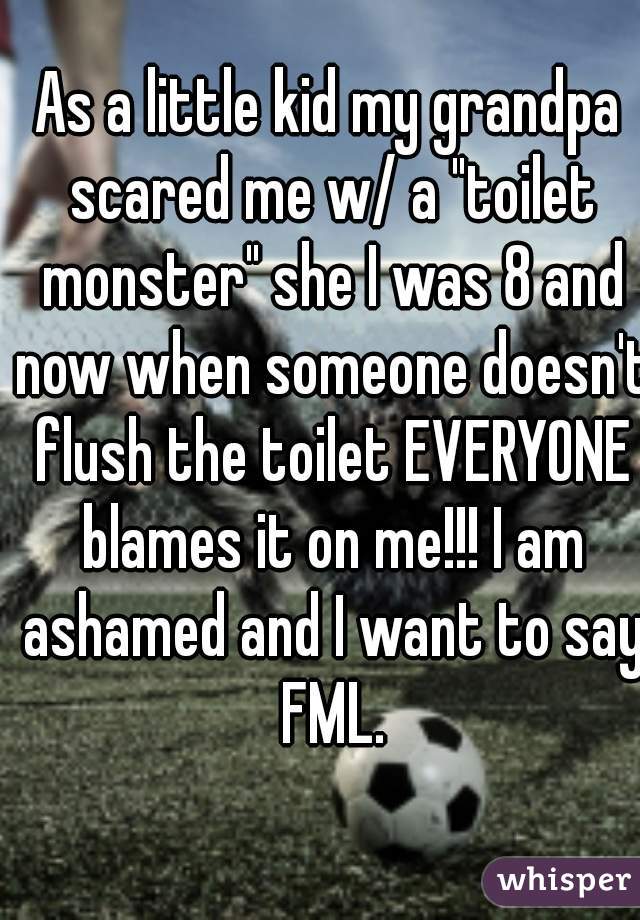 As a little kid my grandpa scared me w/ a "toilet monster" she I was 8 and now when someone doesn't flush the toilet EVERYONE blames it on me!!! I am ashamed and I want to say FML.