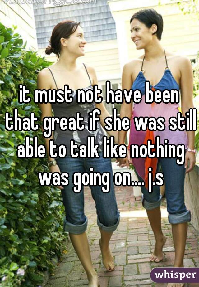 it must not have been that great if she was still able to talk like nothing was going on.... j.s