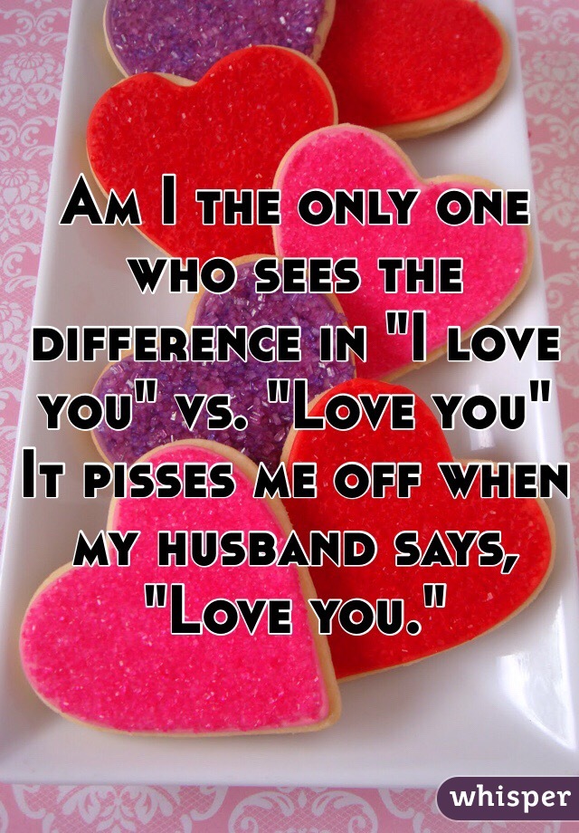 Am I the only one who sees the difference in "I love you" vs. "Love you"
It pisses me off when my husband says, "Love you." 