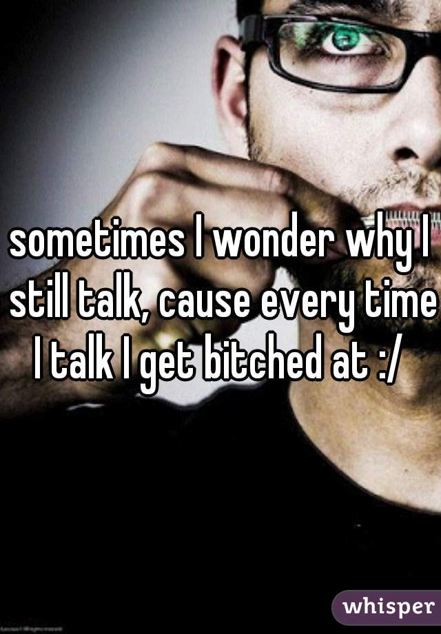 sometimes I wonder why I still talk, cause every time I talk I get bitched at :/ 