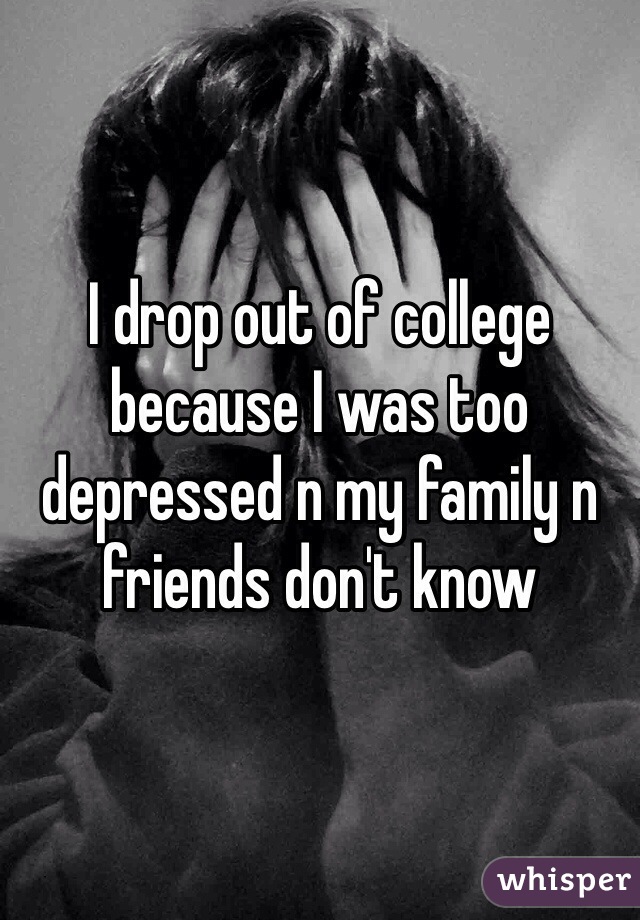 I drop out of college because I was too depressed n my family n friends don't know 