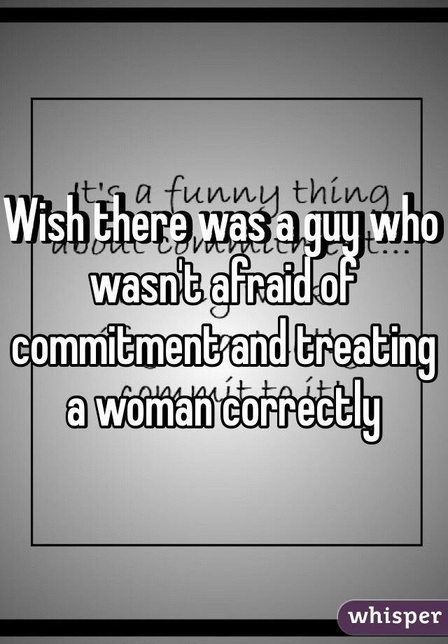 Wish there was a guy who wasn't afraid of commitment and treating a woman correctly