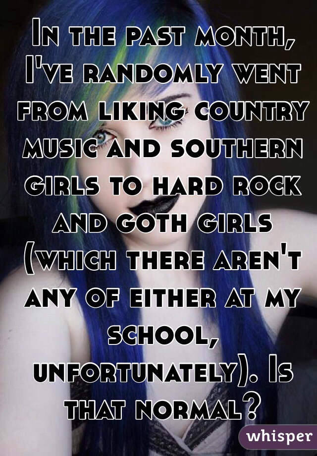 In the past month, I've randomly went from liking country music and southern girls to hard rock and goth girls (which there aren't any of either at my school, unfortunately). Is that normal?