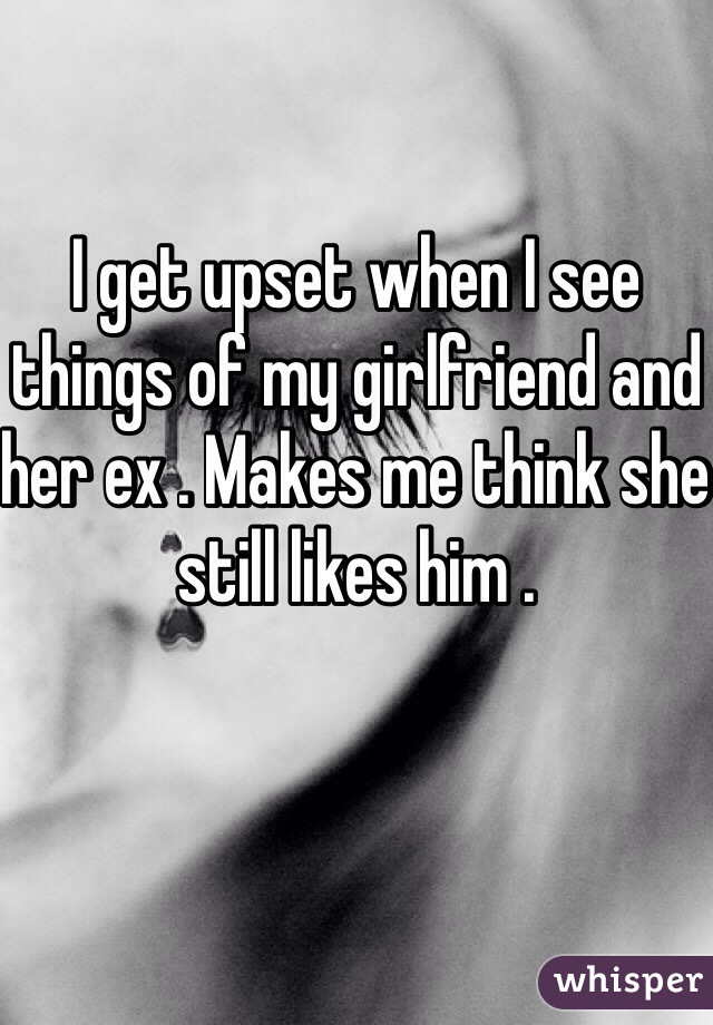 I get upset when I see things of my girlfriend and her ex . Makes me think she still likes him .