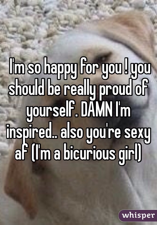  I'm so happy for you ! you should be really proud of yourself. DAMN I'm inspired.. also you're sexy af (I'm a bicurious girl)