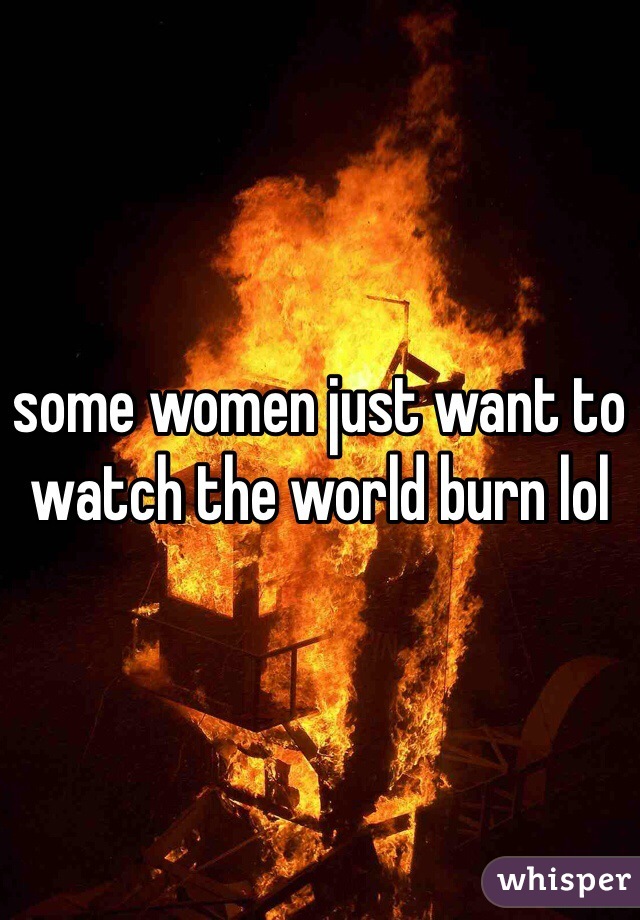 some women just want to watch the world burn lol