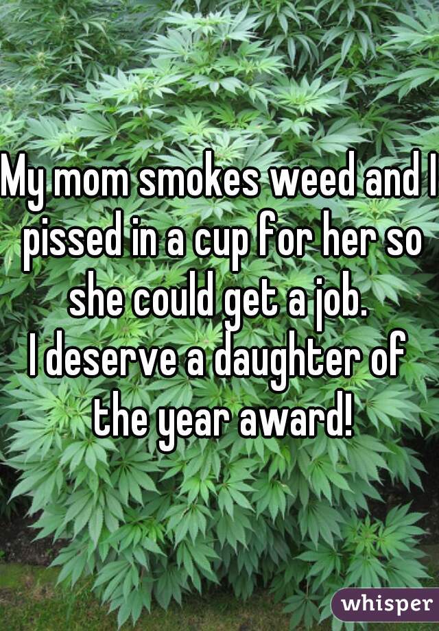 My mom smokes weed and I pissed in a cup for her so she could get a job. 
I deserve a daughter of the year award!