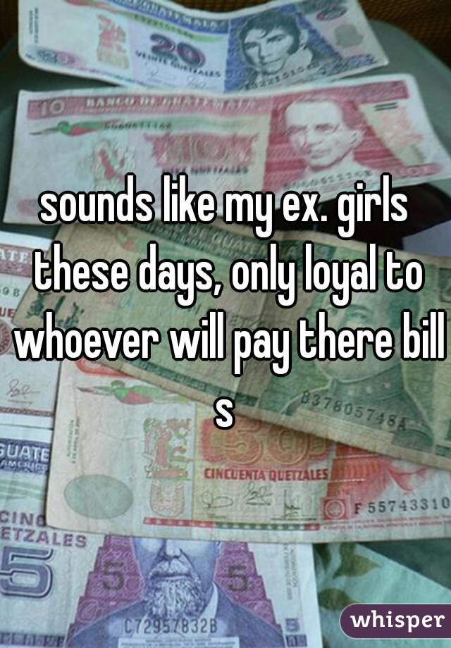 sounds like my ex. girls these days, only loyal to whoever will pay there bills