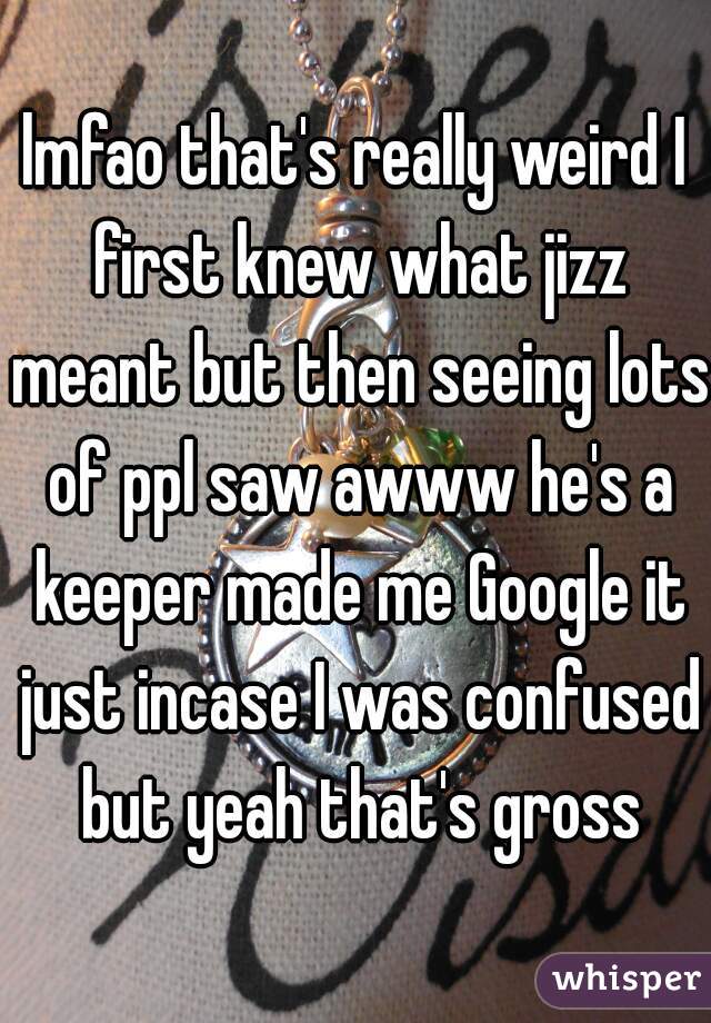 lmfao that's really weird I first knew what jizz meant but then seeing lots of ppl saw awww he's a keeper made me Google it just incase I was confused but yeah that's gross
