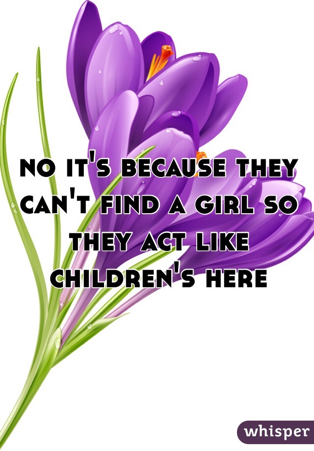 no it's because they can't find a girl so they act like children's here 