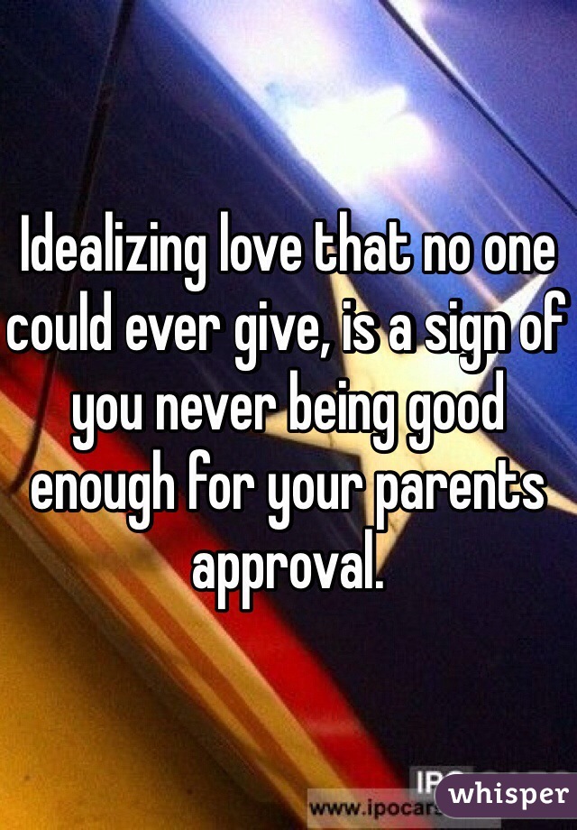 Idealizing love that no one could ever give, is a sign of you never being good enough for your parents approval. 