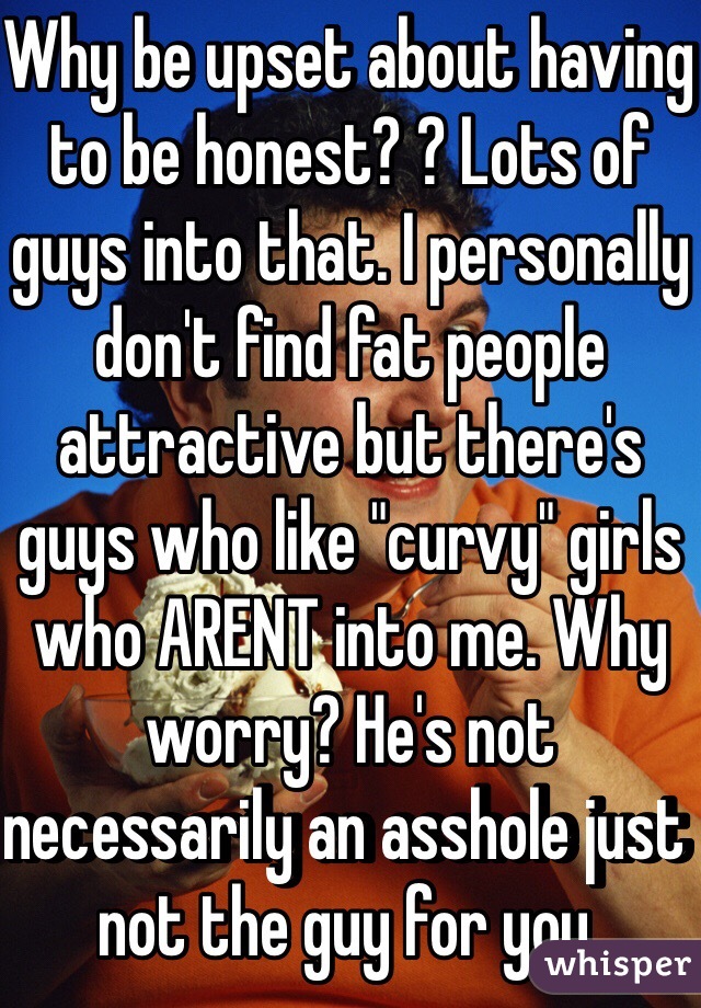 Why be upset about having to be honest? ? Lots of guys into that. I personally don't find fat people attractive but there's guys who like "curvy" girls who ARENT into me. Why worry? He's not necessarily an asshole just not the guy for you. 