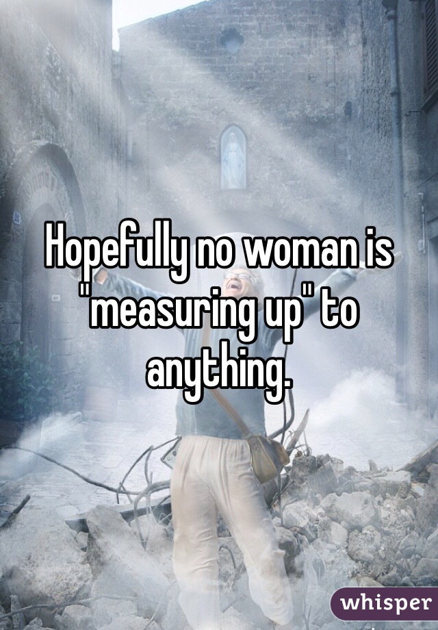 Hopefully no woman is "measuring up" to anything. 