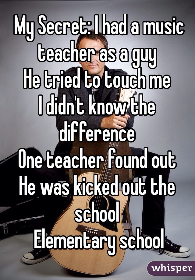  My Secret: I had a music teacher as a guy
He tried to touch me 
I didn't know the difference
One teacher found out 
He was kicked out the school
 Elementary school
