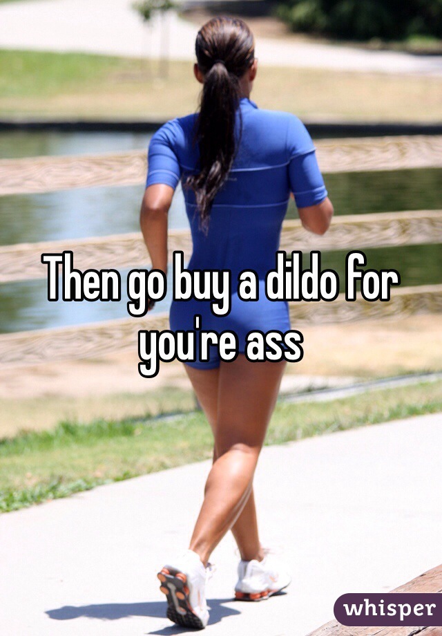 Then go buy a dildo for you're ass