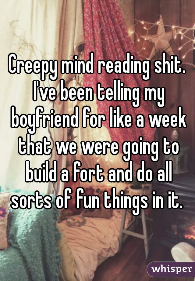 Creepy mind reading shit. I've been telling my boyfriend for like a week that we were going to build a fort and do all sorts of fun things in it. 