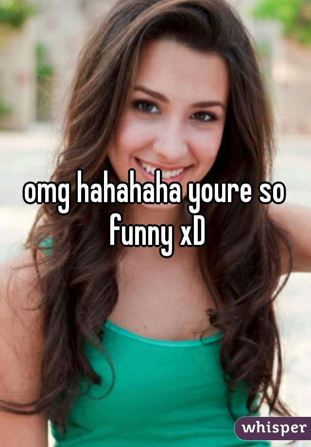 omg hahahaha youre so funny xD