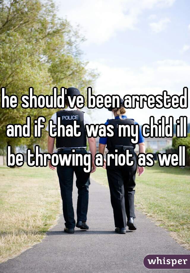 he should've been arrested and if that was my child ill be throwing a riot as well