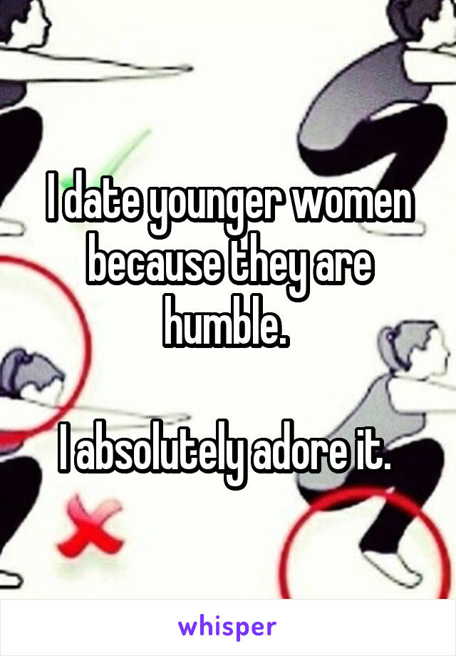 I date younger women because they are humble. 

I absolutely adore it. 