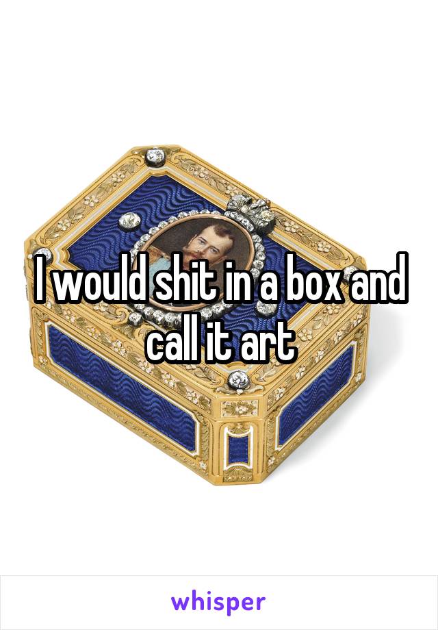 I would shit in a box and call it art