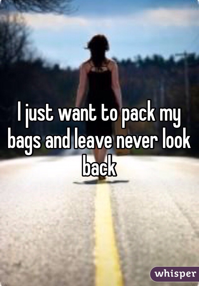 I just want to pack my bags and leave never look back 