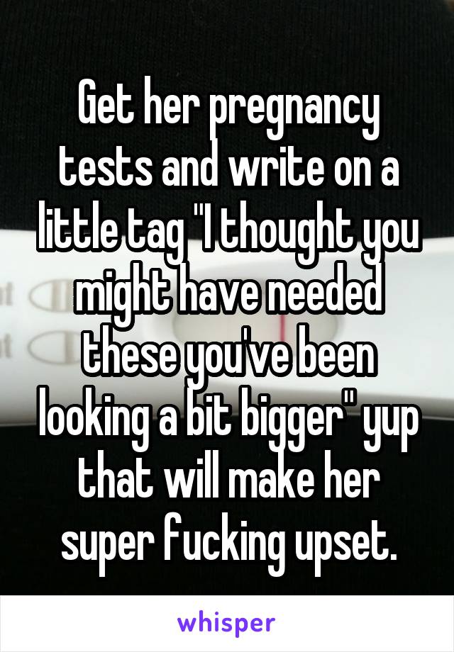 Get her pregnancy tests and write on a little tag "I thought you might have needed these you've been looking a bit bigger" yup that will make her super fucking upset.