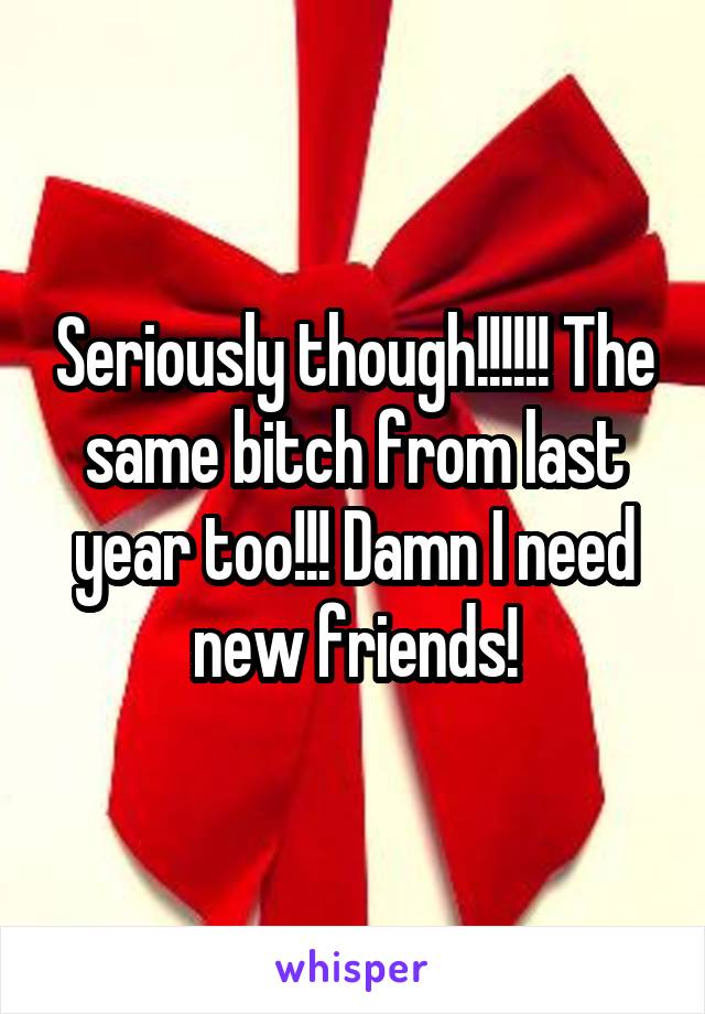 Seriously though!!!!!! The same bitch from last year too!!! Damn I need new friends!