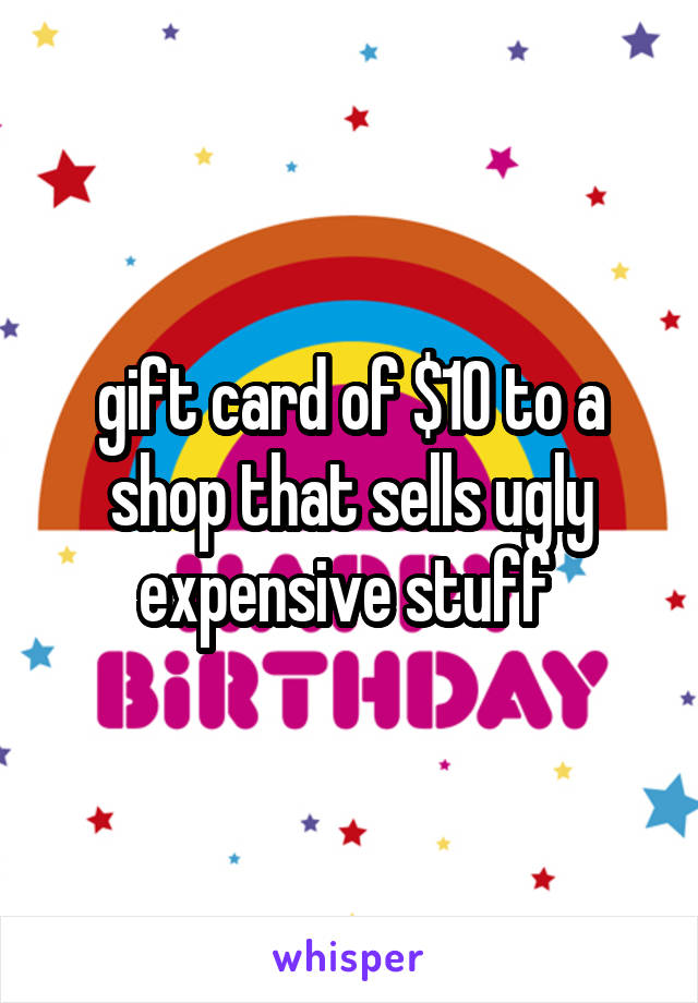 gift card of $10 to a shop that sells ugly expensive stuff 