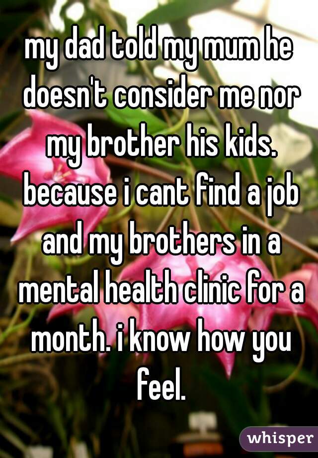 my dad told my mum he doesn't consider me nor my brother his kids. because i cant find a job and my brothers in a mental health clinic for a month. i know how you feel.