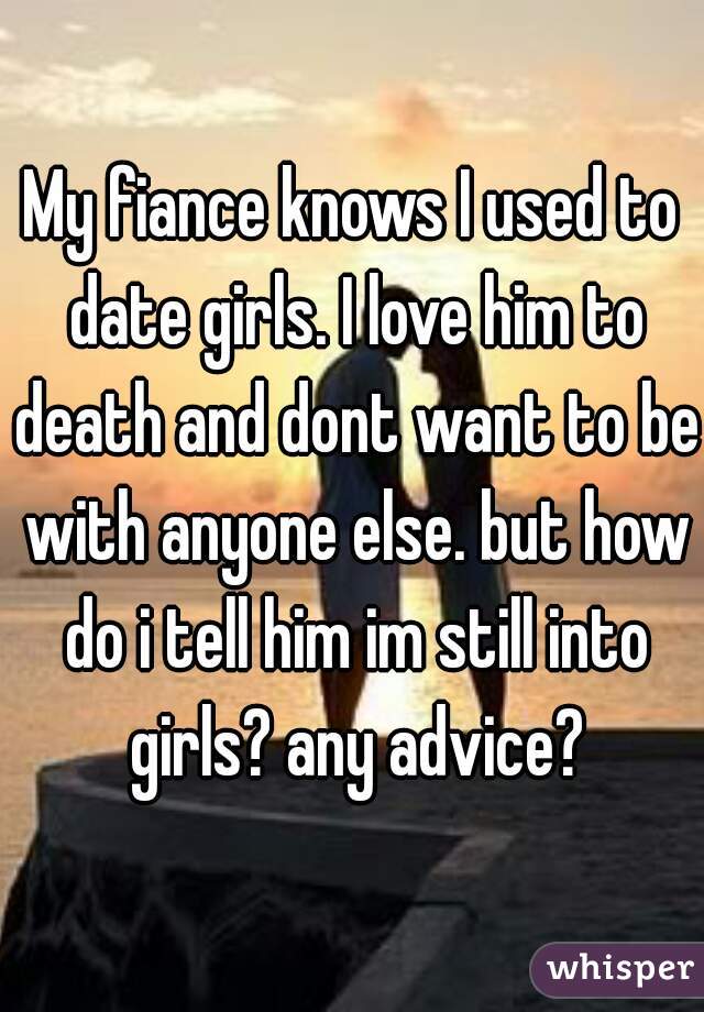 My fiance knows I used to date girls. I love him to death and dont want to be with anyone else. but how do i tell him im still into girls? any advice?