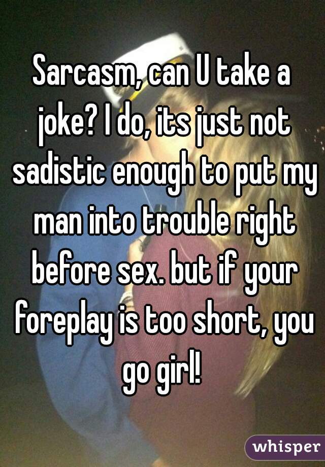 Sarcasm, can U take a joke? I do, its just not sadistic enough to put my man into trouble right before sex. but if your foreplay is too short, you go girl! 