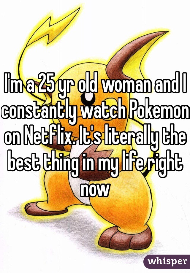 I'm a 25 yr old woman and I constantly watch Pokemon on Netflix. It's literally the best thing in my life right now