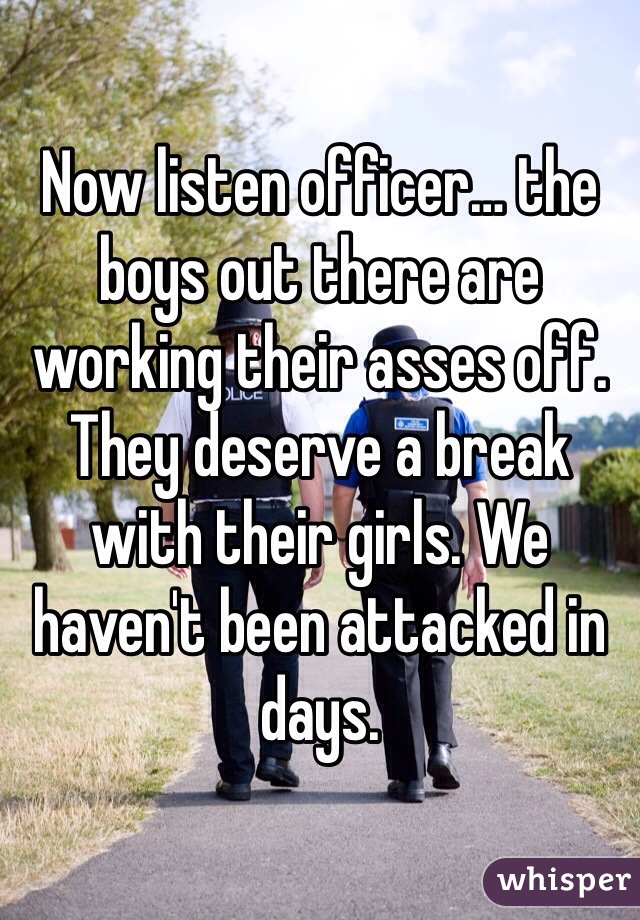 Now listen officer… the boys out there are working their asses off. They deserve a break with their girls. We haven't been attacked in days. 