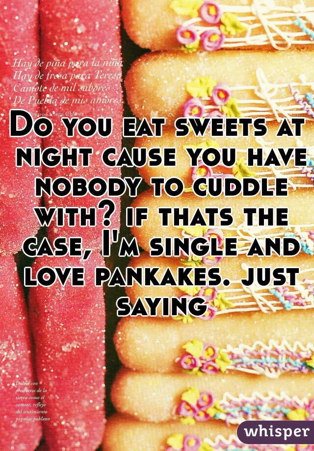 Do you eat sweets at night cause you have nobody to cuddle with? if thats the case, I'm single and love pankakes. just saying