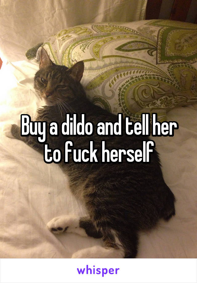 Buy a dildo and tell her to fuck herself