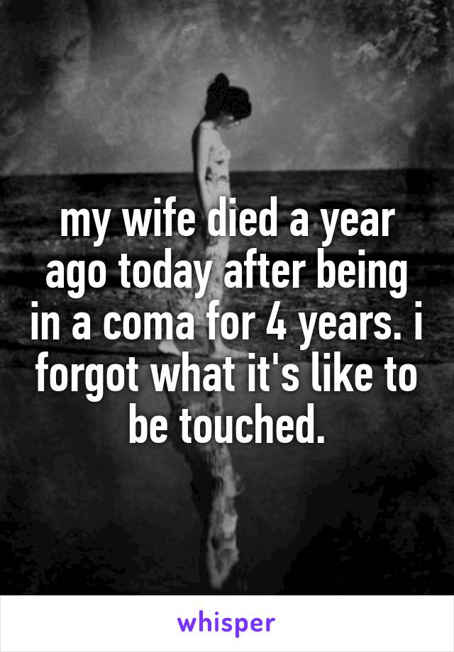 my wife died a year ago today after being in a coma for 4 years. i forgot what it's like to be touched.
