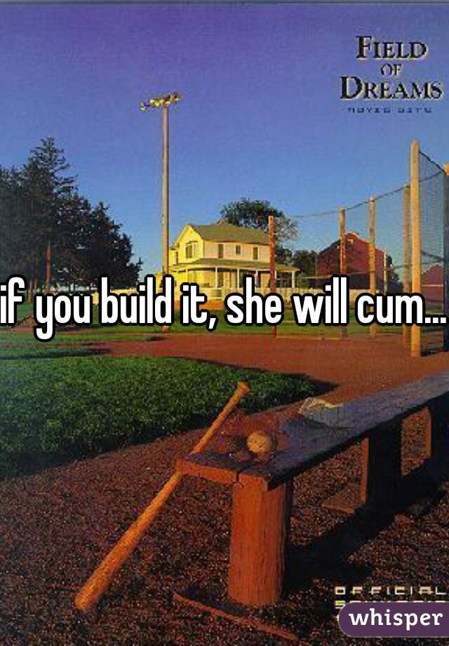 if you build it, she will cum...