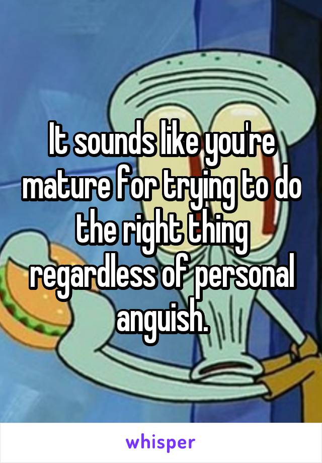 It sounds like you're mature for trying to do the right thing regardless of personal anguish.