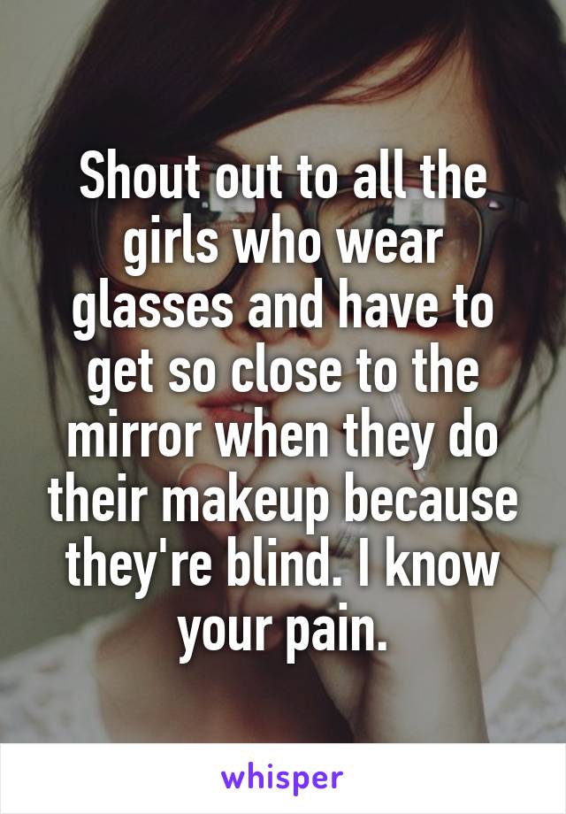 Shout out to all the girls who wear glasses and have to get so close to the mirror when they do their makeup because they're blind. I know your pain.