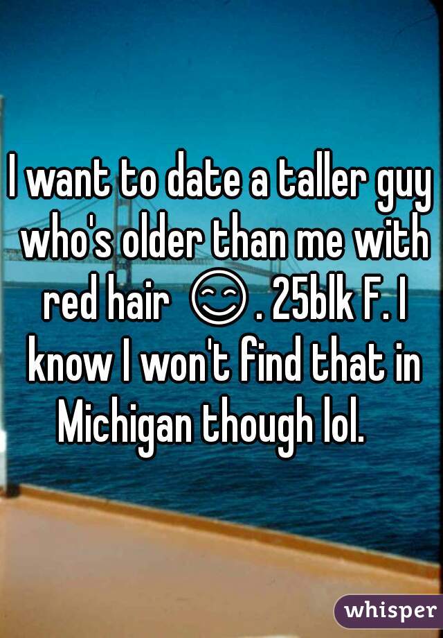 I want to date a taller guy who's older than me with red hair 😊. 25blk F. I know I won't find that in Michigan though lol.   