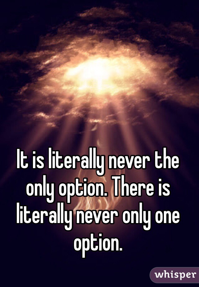 It is literally never the only option. There is literally never only one option.
