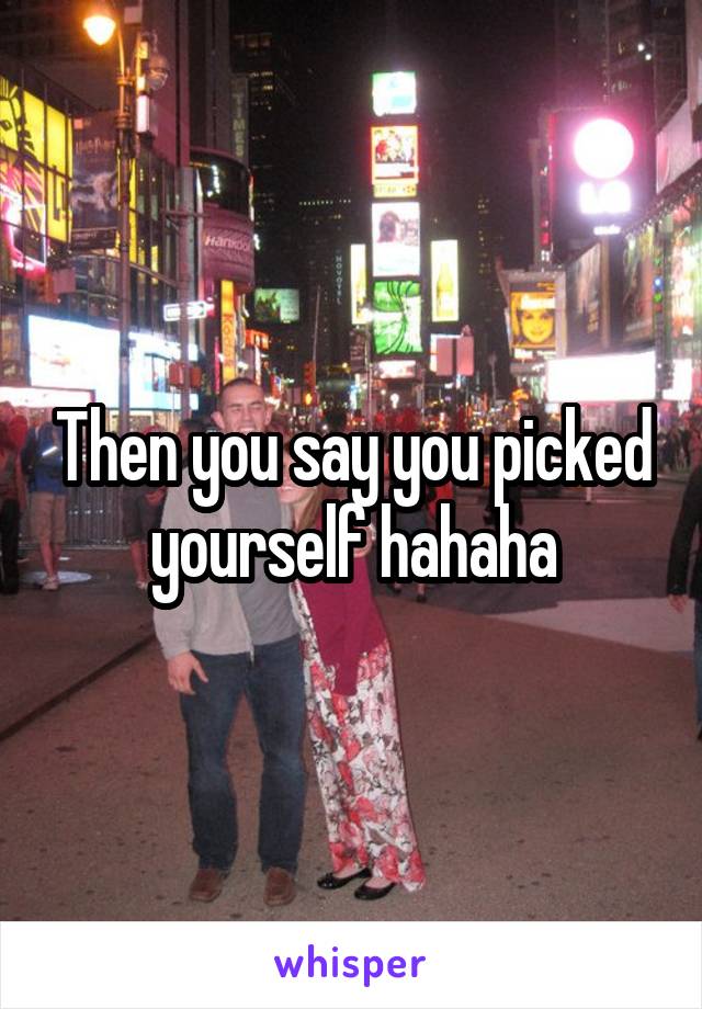 Then you say you picked yourself hahaha